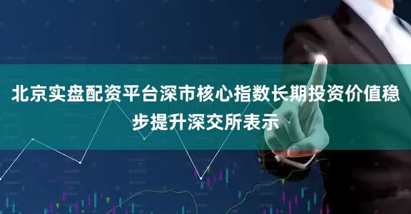 北京实盘配资平台深市核心指数长期投资价值稳步提升深交所表示