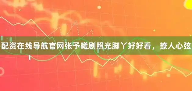配资在线导航官网张予曦剧照光脚丫好好看，撩人心弦