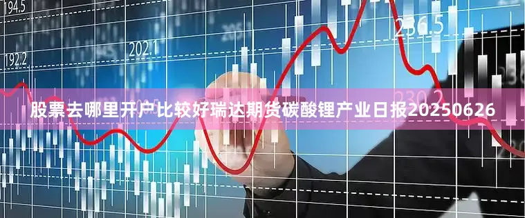 股票去哪里开户比较好瑞达期货碳酸锂产业日报20250626