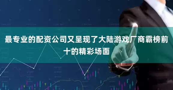 最专业的配资公司又呈现了大陆游戏厂商霸榜前十的精彩场面