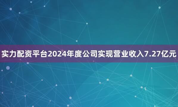 实力配资平台2024年度公司实现营业收入7.27亿元