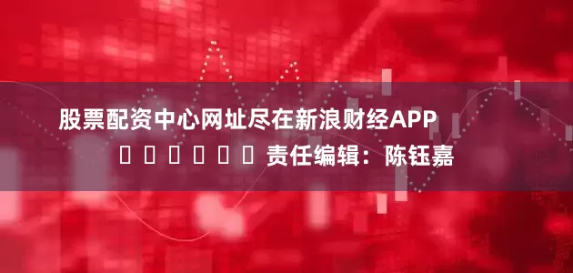 股票配资中心网址尽在新浪财经APP            						责任编辑：陈钰嘉