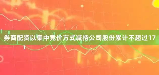 券商配资以集中竞价方式减持公司股份累计不超过17
