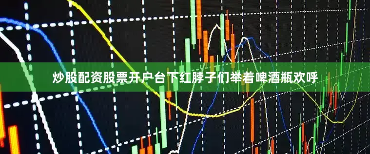 炒股配资股票开户台下红脖子们举着啤酒瓶欢呼