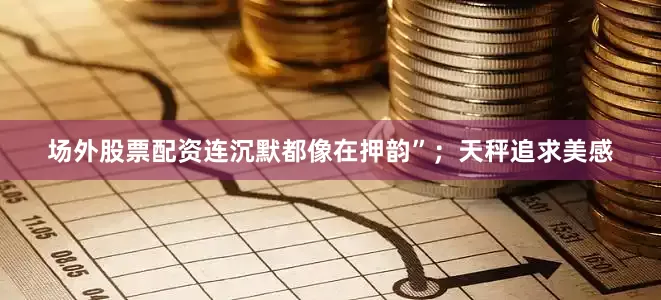 场外股票配资连沉默都像在押韵”；天秤追求美感