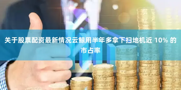 关于股票配资最新情况云鲸用半年多拿下扫地机近 10% 的市占率