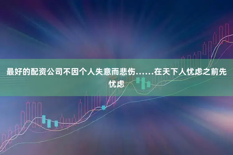 最好的配资公司不因个人失意而悲伤……在天下人忧虑之前先忧虑