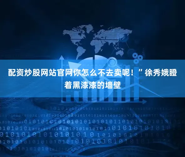 配资炒股网站官网你怎么不去卖呢！”徐秀娥瞪着黑漆漆的墙壁