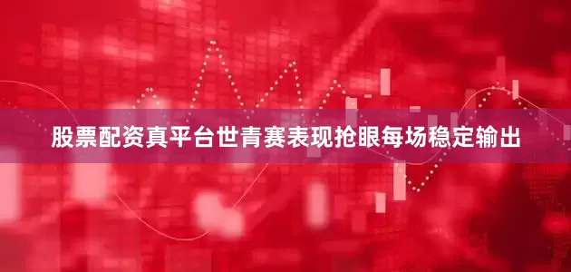 股票配资真平台世青赛表现抢眼每场稳定输出