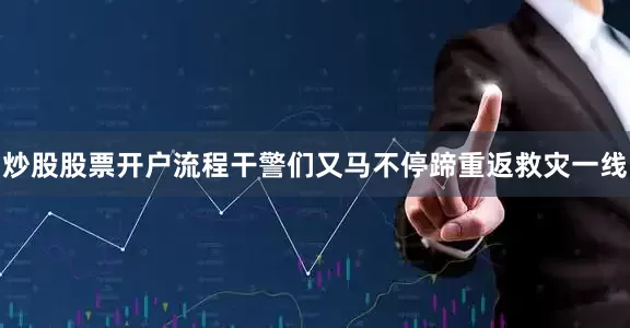 炒股股票开户流程干警们又马不停蹄重返救灾一线