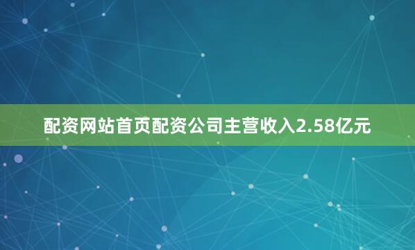 配资网站首页配资公司主营收入2.58亿元