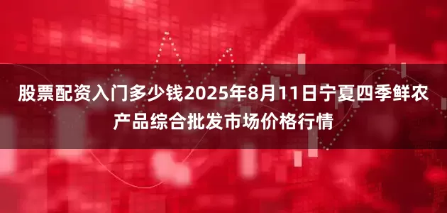 股票配资入门多少钱2025年8月11日宁夏四季鲜农产品综合批发市场价格行情