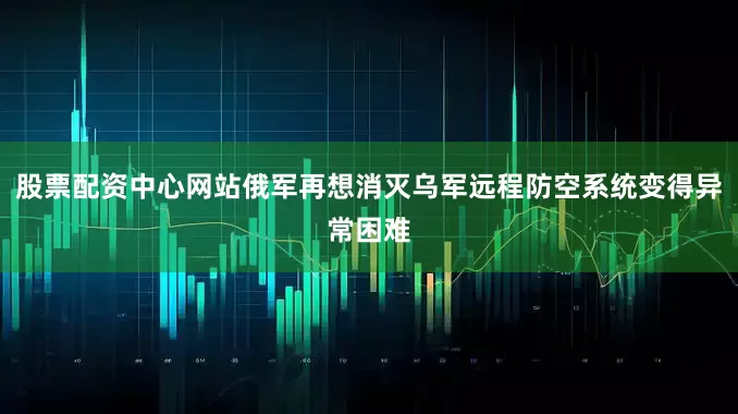 股票配资中心网站俄军再想消灭乌军远程防空系统变得异常困难
