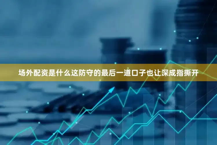 场外配资是什么这防守的最后一道口子也让深成指撕开