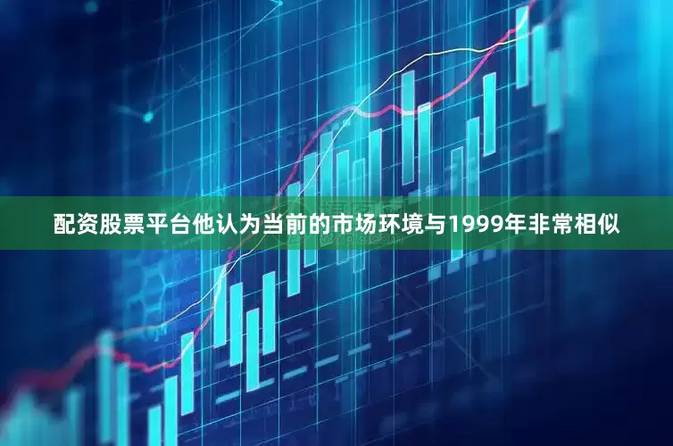 配资股票平台他认为当前的市场环境与1999年非常相似